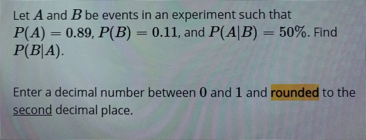 Let A and B be events in an experiment such that
P(A) = 0.89, P(B) = 0.11, and P(A|B) = 50%. Find
P(B|A)
Enter a decimal number between 0 and 1 and rounded to the
second decimal place.

