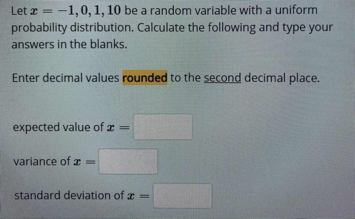 Let x = -1,0,1, 10 be a random variable with a uniform
probability distribution. Calculate the following and type your
answers in the blanks.
Enter decimal values rounded to the second decimal place.
expected value of x =
variance of T
%3D
standard deviation of æ
