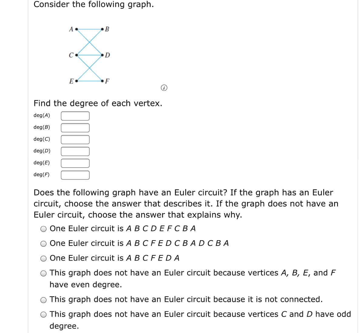 Consider the following graph.
•B
D
•F
Find the degree of each vertex.
deg(A)
deg(B)
deg(C)
deg(D)
deg(E)
deg(F)
Does the following graph have an Euler circuit? If the graph has an Euler
circuit, choose the answer that describes it. If the graph does not have an
Euler circuit, choose the answer that explains why.
One Euler circuit is A B CDEFCBA
One Euler circuit is A BCFEDCB ADCBA
One Euler circuit is A B CFEDA
O This graph does not have an Euler circuit because vertices A, B, E, and F
have even degree.
This graph does not have an Euler circuit because it is not connected.
O This graph does not have an Euler circuit because vertices C and D have odd
degree.
