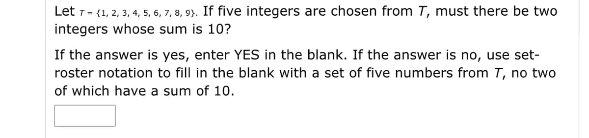Let 1 = (1, 2, 3, 4, 5, 6, 7, 8, 9}. If five integers are chosen from T, must there be two
integers whose sum is 10?
If the answer is yes, enter YES in the blank. If the answer is no, use set-
roster notation to fill in the blank with a set of five numbers from T, no two
of which have a sum of 10.
