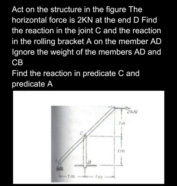 Act on the structure in the figure The
horizontal force is 2KN at the end D Find
the reaction in the joint C and the reaction
in the rolling bracket A on the member AD
Ignore the weight of the members AD and
CB
Find the reaction in predicate C and
predicate A
2kN
18
dal
him
Im
Im
Im