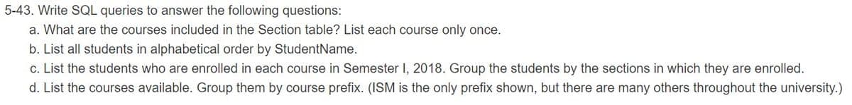 5-43. Write SQL queries to answer the following questions:
a. What are the courses included in the Section table? List each course only once.
b. List all students in alphabetical order by StudentName.
c. List the students who are enrolled in each course in Semester I, 2018. Group the students by the sections in which they are enrolled.
d. List the courses available. Group them by course prefix. (ISM is the only prefix shown, but there are many others throughout the university.)
