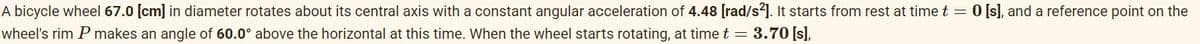 A bicycle wheel 67.0 [cm] in diameter rotates about its central axis with a constant angular acceleration of 4.48 [rad/s²]. It starts from rest at time t = 0 [s], and a reference point on the
wheel's rim P makes an angle of 60.0° above the horizontal at this time. When the wheel starts rotating, at time t = 3.70 [s],