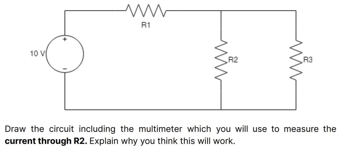 10 V
+
ww
R1
R2
R3
Draw the circuit including the multimeter which you will use to measure the
current through R2. Explain why you think this will work.