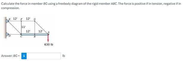 Calculate the force in member BG using a freebody diagram of the rigid member ABC. The force is positive if in tension, negative if in
compression.
E 12¹
12'
G
11'
KEN
12'
12'
Answer: BG-
630 lb
lb