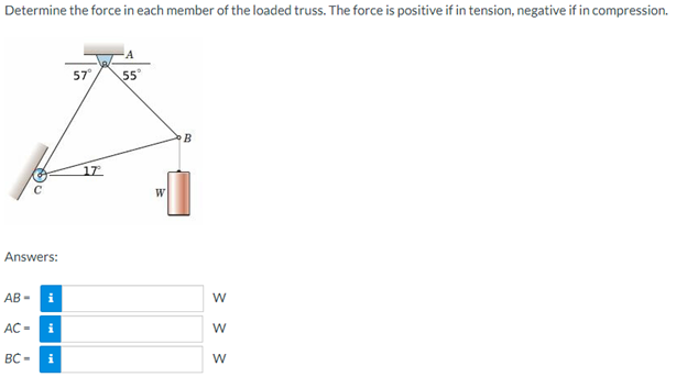 Determine the force in each member of the loaded truss. The force is positive if in tension, negative if in compression.
Answers:
AB - i
AC-
BC-
i
i
57⁰°
17
A
55°
W
B
W
W
W
