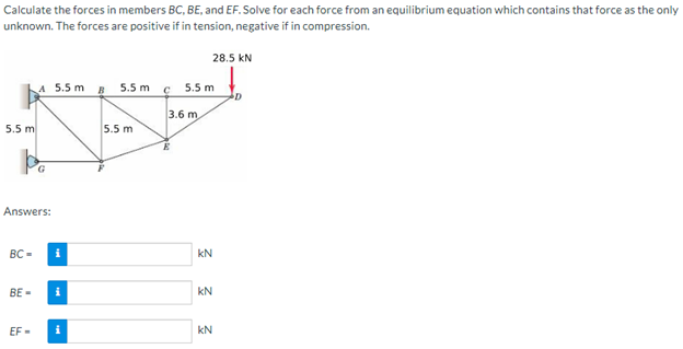 Calculate the forces in members BC, BE, and EF. Solve for each force from an equilibrium equation which contains that force as the only
unknown. The forces are positive if in tension, negative if in compression.
5.5 m
Answers:
BC-
BE-
A 5.5m B 5.5 m
EF-
i
i
i
5.5 m
C
5.5 m
3.6 m
28.5 KN
3 3 3