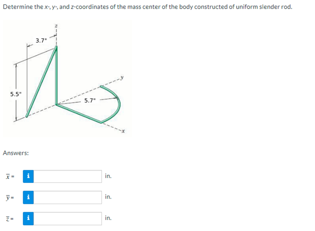 Determine the x-, y, and z-coordinates of the mass center of the body constructed of uniform slender rod.
5.5"
Answers:
x=
y=
Z-
i
3.7"
5.7"
in.
in.
in.