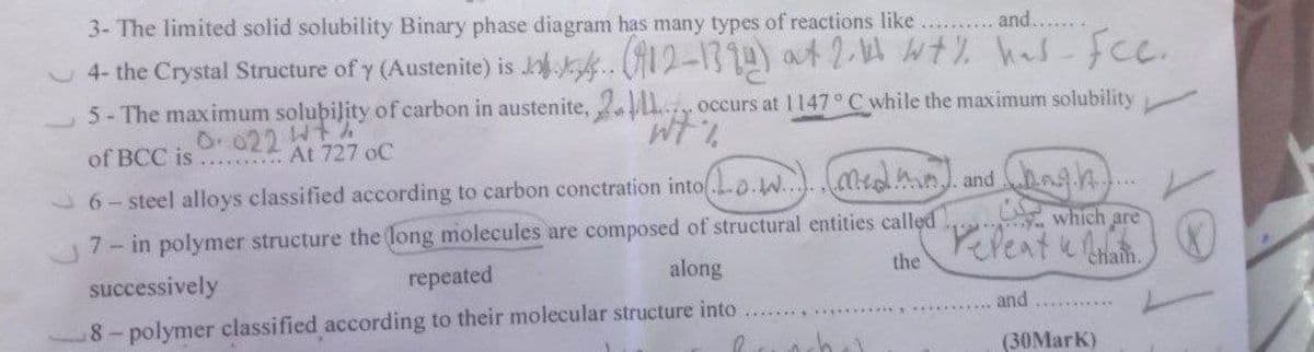 3- The limited solid solubility Binary phase diagram has many types of reactions like
and.......
4- the Crystal Structure of y (Austenite) is J. (12-1394) at 2.44 wt% has fec.
5- The maximum solubility of carbon in austenite, 2 occurs at 1147° C while the maximum solubility
"wt%
0.022 W+%
of BCC is
At 727 oC
*******
6-steel alloys classified according to carbon conctration into.....n) and (hough).
which are
7- in polymer structure the long molecules are composed of structural entities called
repeat & Cham
the
along
successively
repeated
and
8-polymer classified according to their molecular structure into
hul
(30Mark)