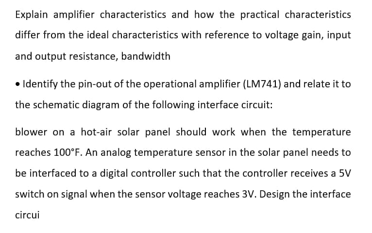 Explain amplifier characteristics and how the practical characteristics
differ from the ideal characteristics with reference to voltage gain, input
and output resistance, bandwidth
• Identify the pin-out of the operational amplifier (LM741) and relate it to
the schematic diagram of the following interface circuit:
blower on a hot-air solar panel should work when the temperature
reaches 100°F. An analog temperature sensor in the solar panel needs to
be interfaced to a digital controller such that the controller receives a 5V
switch on signal when the sensor voltage reaches 3V. Design the interface
circui