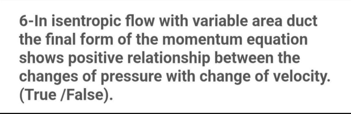 6-In isentropic flow with variable area duct
the final form of the momentum equation
shows positive relationship between the
changes of pressure with change of velocity.
(True /False).
