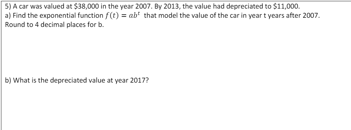 5) A car was valued at $38,000 in the year 2007. By 2013, the value had depreciated to $11,000.
a) Find the exponential function f(t) = abť that model the value of the car in year t years after 2007.
Round to 4 decimal places for b.
b) What is the depreciated value at year 2017?

