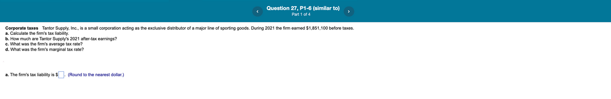 Question 27, P1-6 (similar to)
>
Part 1 of 4
Corporate taxes Tantor Supply, Inc., is a small corporation acting as the exclusive distributor of a major line of sporting goods. During 2021 the firm earned $1,851,100 before taxes.
a. Calculate the firm's tax liability.
b. How much are Tantor Supply's 2021 after-tax earnings?
c. What was the firm's average tax rate?
d. What was the firm's marginal tax rate?
a. The firm's tax liability is $ . (Round to the nearest dollar.)

