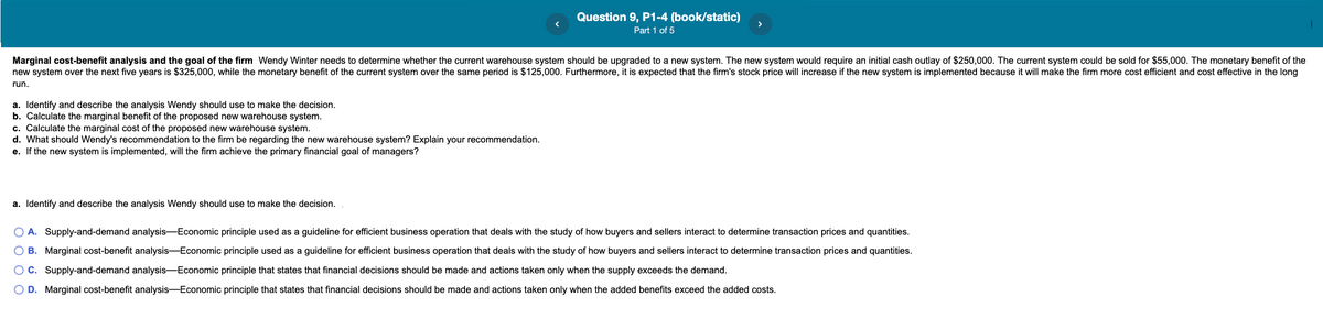 Question 9, P1-4 (book/static)
Part 1 of 5
Marginal cost-benefit analysis and the goal of the firm Wendy Winter needs to determine whether the current warehouse system should be upgraded to a new system. The new system would require an initial cash outlay of $250,000. The current system could be sold for $55,000. The monetary benefit of the
new system over the next five years is $325,000, while the monetary benefit of the current system over the same period is $125,000. Furthermore, it is expected that the firm's stock price will increase if the new system is implemented because it will make the firm more cost efficient and cost effective in the long
run.
a. Identify and describe the analysis Wendy should use to make the decision.
b. Calculate the marginal benefit of the proposed new warehouse system.
c. Calculate the marginal cost of the proposed new warehouse system.
d. What should Wendy's recommendation to the firm be regarding the new warehouse system? Explain your recommendation.
e. If the new system is implemented, will the firm achieve the primary financial goal of managers?
a. Identify and describe the analysis Wendy should use to make the decision.
O A. Supply-and-demand analysis-Economic principle used as a guideline for efficient business operation that deals with the study of how buyers and sellers interact to determine transaction prices and quantities.
O B. Marginal cost-benefit analysis-Economic principle used as a guideline for efficient business operation that deals with the study of how buyers and sellers interact to determine transaction prices and quantities.
OC. Supply-and-demand analysis-Economic principle that states that financial decisions should be made and actions taken only when the supply exceeds the demand.
O D. Marginal cost-benefit analysis-Economic principle that states that financial decisions should be made and actions taken only when the added benefits exceed the added costs.
