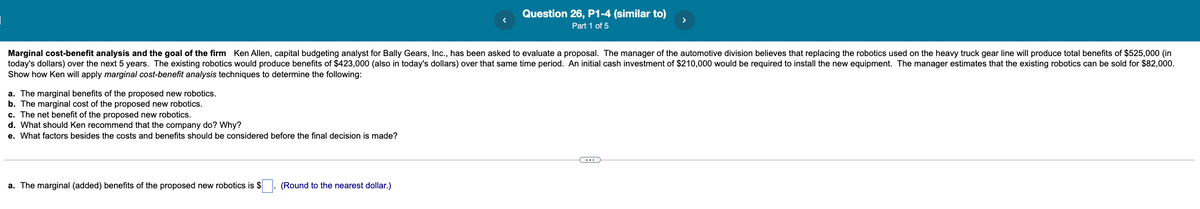 Question 26, P1-4 (similar to)
Part 1 of 5
Marginal cost-benefit analysis and the goal of the firm Ken Allen, capital budgeting analyst for Bally Gears, Inc., has been asked to evaluate a proposal. The manager of the automotive division believes that replacing the robotics used on the heavy truck gear line will produce total benefits of $525,000 (in
today's dollars) over the next 5 years. The existing robotics would produce benefits of $423,000 (also in today's dollars) over that same time period. An initial cash investment of $210,000 would be required to install the new equipment. The manager estimates that the existing robotics can be sold for $82,000.
Show how Ken will apply marginal cost-benefit analysis techniques to determine the following:
a. The marginal benefits of the proposed new robotics.
b. The marginal cost of the proposed new robotics.
c. The net benefit of the proposed new robotics.
d. What should Ken recommend that the company do? Why?
e. What factors besides the costs and benefits should be considered before the final decision is made?
a. The marginal (added) benefits of the proposed new robotics is $. (Round to the nearest dollar.)
