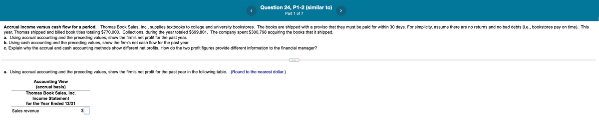 Question 24, P1-2 (similar to)
Part 1 of 7
Accrual income versus cash flow for a period. Thomas Book Sales, Inc., supplies textbooks to college and university bookstores. The books are shipped with a proviso that they must be paid for within 30 days. For simplicity, assume there are no returns and no bad debts (i.e., bookstores pay on time). This
year, Thomas shipped and billed book titles totaling $770,000. Collections, during the year totaled $699,801. The company spent $300,798 acquiring the books that it shipped.
a. Using accrual accounting and the preceding values, show the firm's net profit for the past year.
b. Using cash accounting and the preceding values, show the firm's net cash flow for the past year.
c. Explain why the accrual and cash accounting methods show different net profits. How do the two profit figures provide different information to the financial manager?
-..
a. Using accrual accounting and the preceding values, show the firm's net profit for the past year in the following table. (Round to the nearest dollar.)
Accounting View
(accrual basis)
Thomas Book Sales, Inc.
Income Statement
for the Year Ended 12/31
Sales revenue
