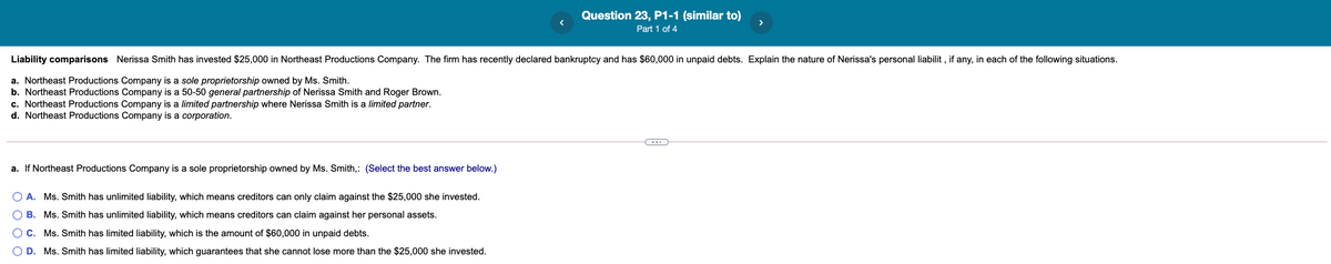 Question 23, P1-1 (similar to)
Part 1 of 4
Liability comparisons Nerissa Smith has invested $25,000 in Northeast Productions Company. The firm has recently declared bankruptcy and has $60,000 in unpaid debts. Explain the nature of Nerissa's personal liabilit , if any, in each of the following situations.
a. Northeast Productions Company is a sole proprietorship owned by Ms. Smith.
b. Northeast Productions Company is a 50-50 general partnership of Nerissa Smith and Roger Brown.
c. Northeast Productions Company is a limited partnership where Nerissa Smith is a limited partner.
d. Northeast Productions Company is a corporation.
a. If Northeast Productions Company is a sole proprietorship owned by Ms. Smith,: (Select the best answer below.)
O A. Ms. Smith has unlimited liability, which means creditors can only claim against the $25,000 she invested.
O B. Ms. Smith has unlimited liability, which means creditors can claim against her personal assets.
O C. Ms. Smith has limited liability, which is the amount of $60,000 in unpaid debts.
D. Ms. Smith has limited liability, which guarantees that she cannot lose more than the $25,000 she invested.
