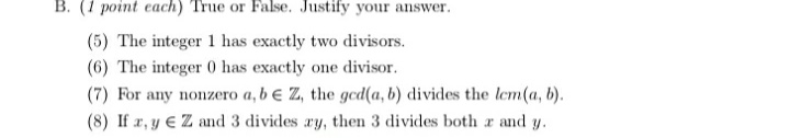 B. (1 point each) True or False. Justify your answer.
(5) The integer 1 has exactly two divisors.
(6) The integer 0 has exactly one divisor.
(7) For any nonzero a, b e Z, the gcd(a, b) divides the lem(a, b).
(8) If r, y € Z and 3 divides ry, then 3 divides both r and y.

