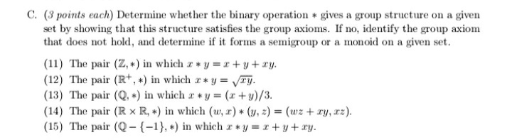 C. (3 points each) Determine whether the binary operation gives a group structure on a given
set by showing that this structure satisfies the group axioms. If no, identify the group axiom
that does not hold, and determine if it forms a semigroup or a monoid on a given set.
(11) The pair (Z, *) in which a y = r +y +ry.
(12) The pair (R+, *) in which r* y = VTy.
(13) The pair (Q. *) in which r*y = (r+y)/3.
(14) The pair (R × R, +) in which (w, z) * (y, z) = (wz + ry, rz).
(15) The pair (Q-{-1}, +) in which ry = r + y + xy.
