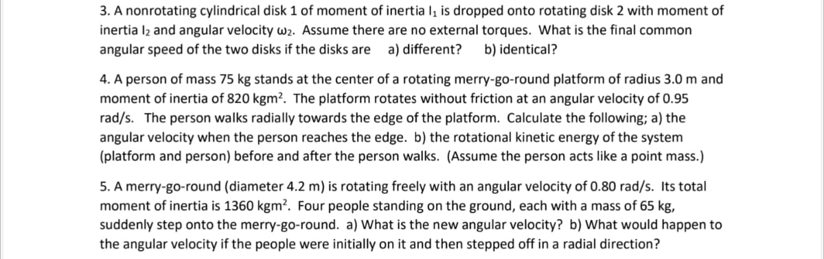 3. A nonrotating cylindrical disk 1 of moment of inertia l, is dropped onto rotating disk 2 with moment of
inertia l2 and angular velocity w2. Assume there are no external torques. What is the final common
angular speed of the two disks if the disks are
a) different?
b) identical?
4. A person of mass 75 kg stands at the center of a rotating merry-go-round platform of radius 3.0 m and
moment of inertia of 820 kgm². The platform rotates without friction at an angular velocity of 0.95
rad/s. The person walks radially towards the edge of the platform. Calculate the following; a) the
angular velocity when the person reaches the edge. b) the rotational kinetic energy of the system
(platform and person) before and after the person walks. (Assume the person acts like a point mass.)
5. A merry-go-round (diameter 4.2 m) is rotating freely with an angular velocity of 0.80 rad/s. Its total
moment of inertia is 1360 kgm². Four people standing on the ground, each with a mass of 65 kg,
suddenly step onto the merry-go-round. a) What is the new angular velocity? b) What would happen to
the angular velocity if the peoplle were initially on it and then stepped off in a radial direction?
