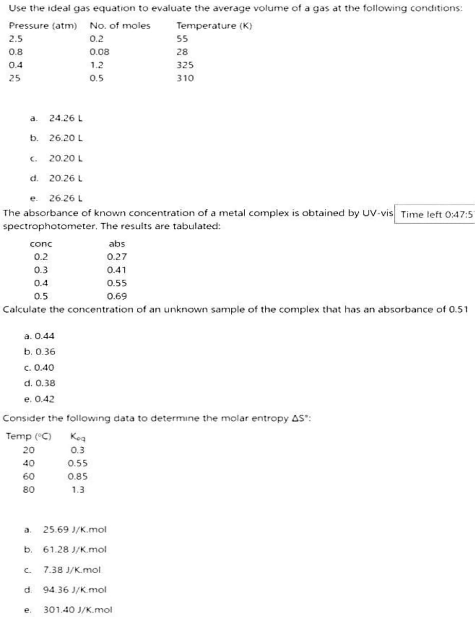 Use the ideal gas equation to evaluate the average volume of a gas at the following conditions:
Pressure (atm) No. of moles
Temperature (K)
0.2
0.08
1.2
0.5
2.5
0.8
0.4
25
a.
b.
C.
d.
20.20 L
20.26 L
e. 26.26 L
The absorbance of known concentration of a metal complex is obtained by UV-vis Time left 0:47:51
spectrophotometer. The results are tabulated:
conc
0.2
24.26 L
26.20 L
0.3
0.4
0.5
a. 0.44
b. 0.36
c. 0.40
d. 0.38
e. 0.42
b.
Calculate the concentration of an unknown sample of the complex that has an absorbance of 0.51
C.
Consider the following data to determine the molar entropy AS*:
Temp (°C)
20
40
60
80
e.
a. 25.69 J/K.mol
abs
0.27
0.41
0.55
0.69
Keq
0.3
0.55
0.85
1.3
55
28
325
310
61.28 J/K.mol
7.38 J/K.mol
d. 94.36 J/K.mol
301.40 J/K.mol