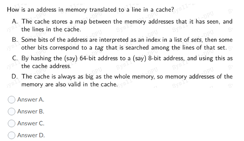 as the whole memon,
so memory addresses of the
How is an address in memory translated to a line in a cache?
A. The cache stores a map between the memory addresses that it has seen, and
ysi
the lines in the cache.
B. Some bits of the address
KysII-
ysiI
DPU
interpreted as an index in a list of sets, then some
other bits correspond to a tag that is searched among the lines of that set.
C. By hashing the (say) 64-bit address to a (say) 8-bit address, and using this as
Sys
OPU
Sysi
the cache address.
DPU
D. The cache is always as big as the whole memory, so memory addresses of the
sysli
memory are also valid in the cache.
SysIi
O Answer A.
Sys
Answer B.
Sys
Answer C.
Answer D.
