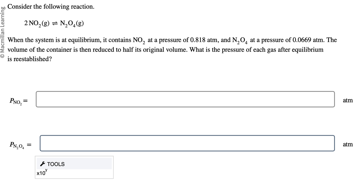 O Macmillan Learning
Consider the following reaction.
2 NO₂ (g) N₂O4(g)
2
2
When the system is at equilibrium, it contains NO₂ at a pressure of 0.818 atm, and N₂O4 at a pressure of 0.0669 atm. The
volume of the container is then reduced to half its original volume. What is the pressure of each gas after equilibrium
is reestablished?
PNO₂=
PN₂04
=
x10
TOOLS
atm
atm