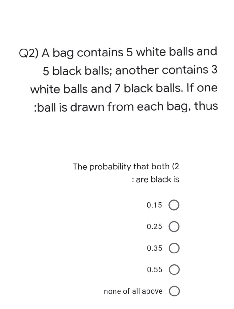 Q2) A bag contains 5 white balls and
5 black balls; another contains 3
white balls and 7 black balls. If one
:ball is drawn from each bag, thus
The probability that both (2
: are black is
0.15 O
0.25 O
0.35 O
0.55 O
none of all above O
