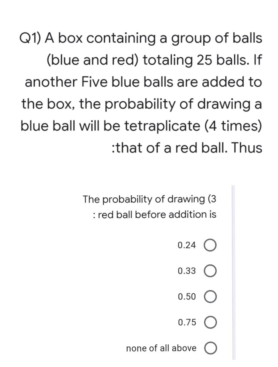 Q1) A box containing a group of balls
(blue and red) totaling 25 balls. If
another Five blue balls are added to
the box, the probability of drawing a
blue ball will be tetraplicate (4 times)
:that of a red ball. Thus
The probability of drawing (3
: red ball before addition is
0.24 O
0.33
0.50
0.75 O
none of all above O
