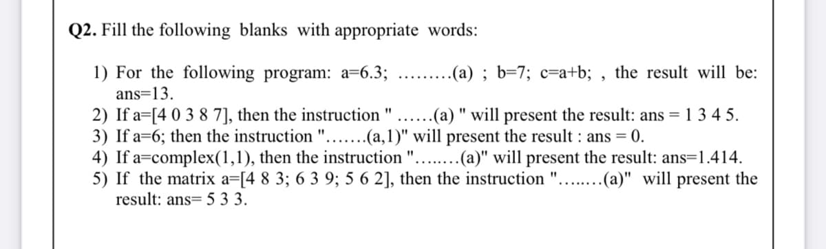 Q2. Fill the following blanks with appropriate words:
1) For the following program: a=6.3; .. .(a) ; b=7; c=a+b; , the result will be:
ans=13.
2) If a=[4 0 3 8 7], then the instruction "
3) If a=6; then the instruction "....(a,1)" will present the result : ans = 0.
4) If a=complex(1,1), then the instruction
5) If the matrix a=[4 8 3; 6 3 9; 5 6 2], then the instruction ".
result: ans= 5 3 3.
..(a) " will present the result: ans = 1 3 4 5.
....(a)" will present the result: ans=1.414.
..(a)" will present the
