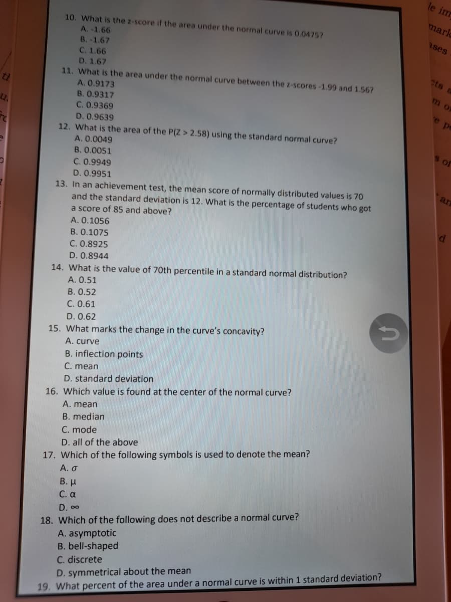 le im
mark
10. What is the z-score if the area under the normal curve is 0.0475?
A.-1.66
Rses
B.-1.67
C. 1.66
D. 1.67
11. What is the area under the normal curve between the z-scores-1.99 and 1.56?
A. 0.9173
B. 0.9317
C. 0.9369
cts a
De
D. 0.9639
12. What is the area of the P(Z > 2.58) using the standard normal curve?
A. 0.0049
S of
B. 0.0051
C. 0.9949
D. 0.9951
13. In an achievement test, the mean score of normally distributed values is 70
and the standard deviation is 12. What is the percentage of students who got
a score of 85 and above?
an
A. 0.1056
.0.1075
C. 0.8925
D. 0.8944
14. What is the value of 70th percentile in a standard normal distribution?
A. 0.51
B. 0.52
C. 0.61
D. 0.62
15. What marks the change in the curve's concavity?
A. curve
B. inflection points
C. mean
D. standard deviation
16. Which value is found at the center of the normal curve?
A. mean
B. median
C. mode
17. Which of the following symbols is used to denote the mean?
А. О
D. all of the above
В. и
С.а
18. Which of the following does not describe a normal curve?
A. asymptotic
B. bell-shaped
C. discrete
D. 00
D. symmetrical about the mean
19. What percent of the area under a normal curve is within 1 standard deviation?
