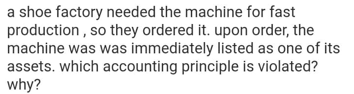 a shoe factory needed the machine for fast
production , so they ordered it. upon order, the
machine was was immediately listed as one of its
assets. which accounting principle is violated?
why?
