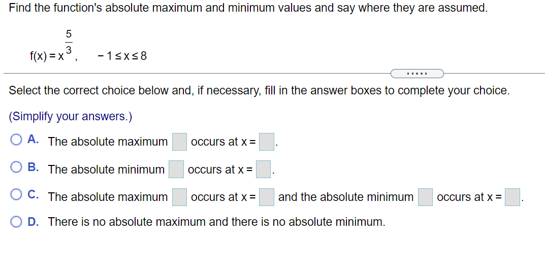 Find the function's absolute maximum and minimum values and say where they are assumed.
f(x) = x°,
- 13x<8
Select the correct choice below and, if necessary, fill in the answer boxes to complete your choice.
(Simplify your answers.)
A. The absolute maximum
occurs at x =
B. The absolute minimum
Occurs at x =
C. The absolute maximum
occurs at x=
and the absolute minimum
Occurs at X =
D. There is no absolute maximum and there is no absolute minimum.
