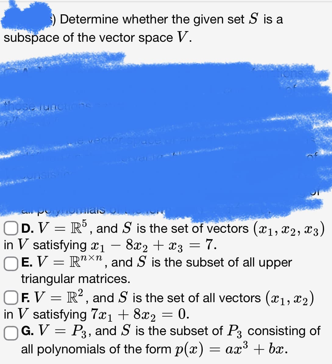 ) Determine whether the given set S is a
subspace of the vector space V.
Se functions
cro
OD. V = R5, and S is the set of vectors (1, 2, 3)
in V satisfying x1
8x₂ + x3 = 7.
ηχη
E. V Rnxn, and S is the subset of all upper
=
triangular matrices.
OF. V = R2, and S is the set of all vectors (x1, x2)
in V satisfying 7x₁ + 8x₂ = 0.
G. V = P3, and S is the subset of P3 consisting of
all polynomials of the form p(x) = ax³ + bx.