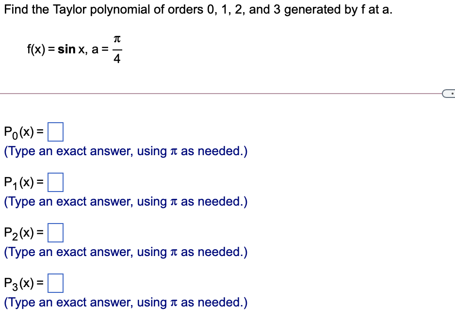 Find the Taylor polynomial of orders 0, 1, 2, and 3 generated by f at a.
f(x) = sin x, a = -
4
Po(x) =
(Type an exact answer, using T as needed.)
P1 (x) =
D
(Type an exact answer, using n as needed.)
P2(x) =D
(Type an exact answer, using a as needed.)
P3(x) =
(Type an exact answer, using t as needed.)
