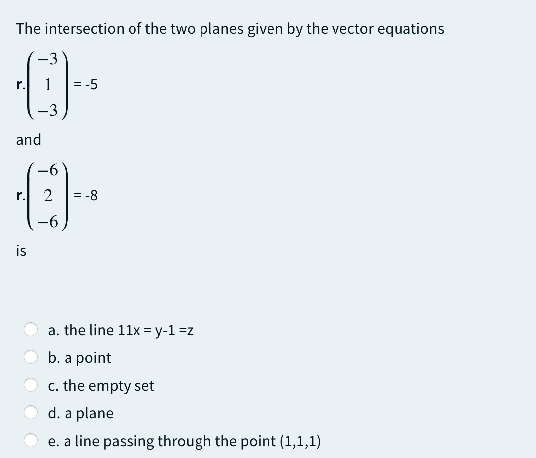 The intersection of the two planes given by the vector equations
-3
r.
1
= -5
-3
and
-6
r.
2
= -8
-
is
a. the line 11x = y-1 =z
b. a point
c. the empty set
d. a plane
e. a line passing through the point (1,1,1)
