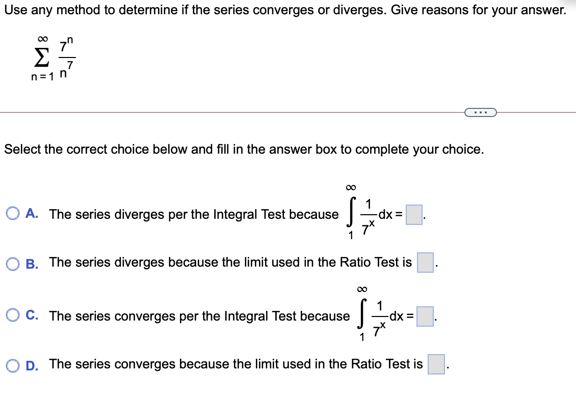 Use any method to determine if the series converges or diverges. Give reasons for your answer.
7"
Σ
7
n
n = 1
...
Select the correct choice below and fill in the answer box to complete your choice.
O A. The series diverges per the Integral Test because
1
O B. The series diverges because the limit used in the Ratio Test is
00
1
O C. The series converges per the Integral Test because
1
D. The series converges because the limit used in the Ratio Test is
