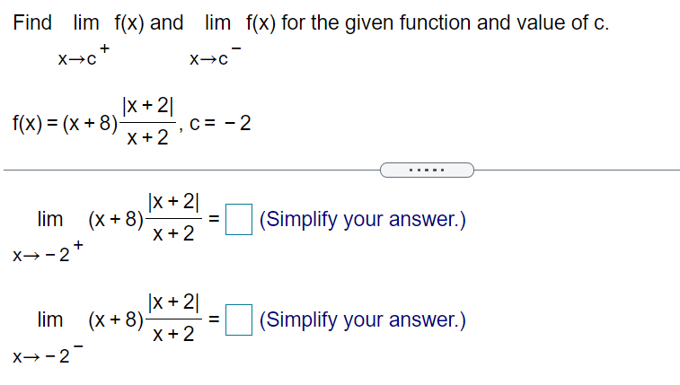 Find lim f(x) and lim f(x) for the given function and value of c.
+
|x +2|
f(x) = (x + 8)-
X +2
C = - 2
|X + 2|
(x + 8)
X +2
lim
(Simplify your answer.)
=
+
X→-2
|X + 2|
(x + 8)
X +2
lim
(Simplify your answer.)
- 3=
X→-2
