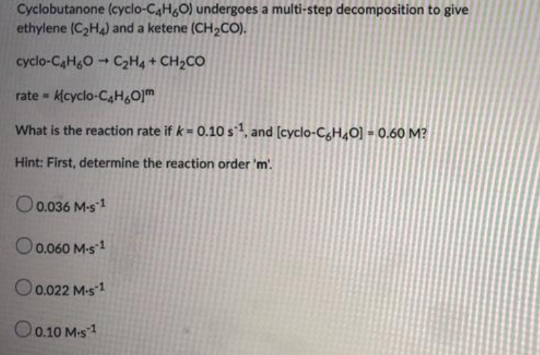Cyclobutanone (cyclo-C4H&O) undergoes a multi-step decomposition to give
ethylene (C2H4) and a ketene (CH2CO).
cyclo-CaHgOC2H4 + CH2CO
rate =
kcyclo-CAH&O]m
What is the reaction rate if k = 0.10 s, and (cyclo-CgH4O] = 0.60 M?
Hint: First, determine the reaction order 'm'.
O0.036 M-s1
O0.060 M-s1
O
0.022 M-s 1
O
0.10 M-s 1

