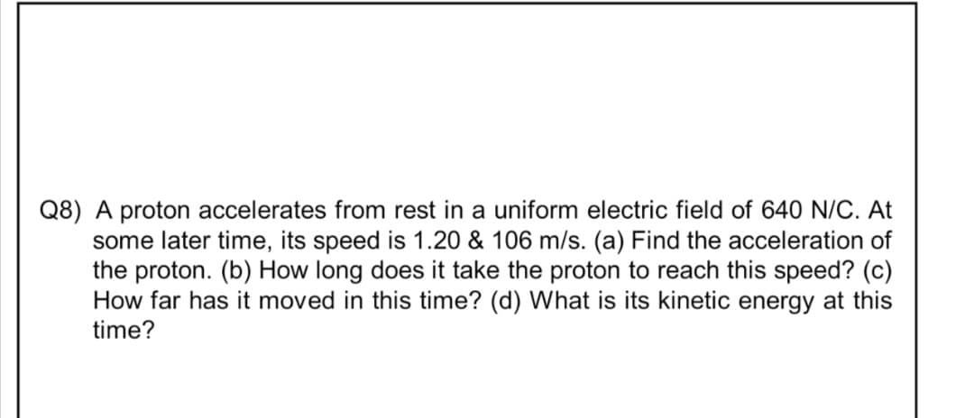 Q8) A proton accelerates from rest in a uniform electric field of 640 N/C. At
some later time, its speed is 1.20 & 106 m/s. (a) Find the acceleration of
the proton. (b) How long does it take the proton to reach this speed? (c)
How far has it moved in this time? (d) What is its kinetic energy at this
time?
