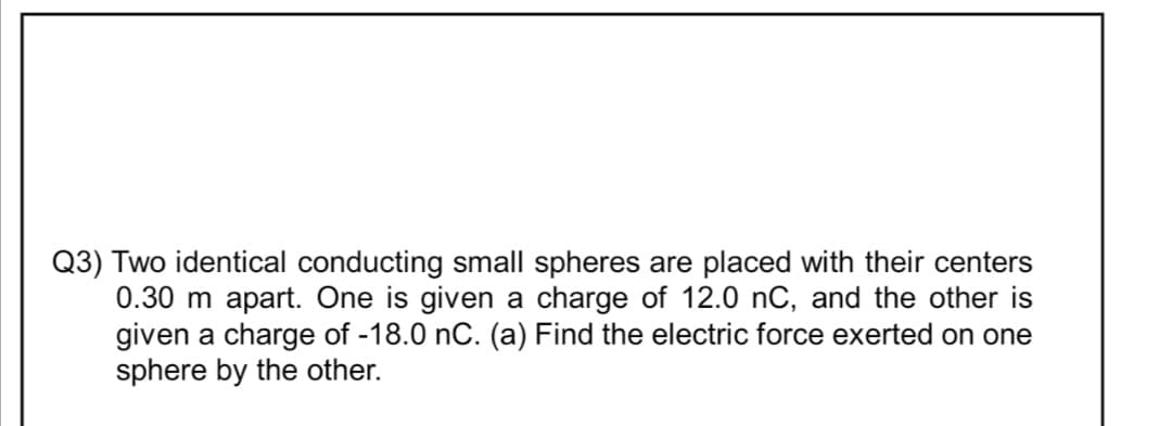 Q3) Two identical conducting small spheres are placed with their centers
0.30 m apart. One is given a charge of 12.0 nC, and the other is
given a charge of -18.0 nC. (a) Find the electric force exerted on one
sphere by the other.
