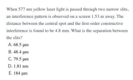 When 577 nm yellow laser light is passed through two narrow slits,
an interference pattern is observed on a screen 1.53 m away. The
distance between the central spot and the first-order constructive
interference is found to be 4.8 mm. What is the separation between
the slits?
A. 68.5 µm
B. 48.4 µm
C. 79.5 µm
D. 1.81 nm
E. 184 µm
