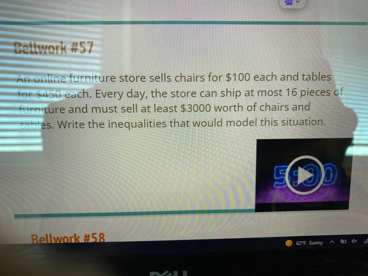 Bellwork #57
An online furniture store sells chairs for $100 each and tables
for $450 each. Every day, the store can ship at most 16 pieces of
furniture and must sell at least $3000 worth of chairs and
tables. Write the inequalities that would model this situation.
Bellwork #58
62°F Sunny ^ 1 (*
