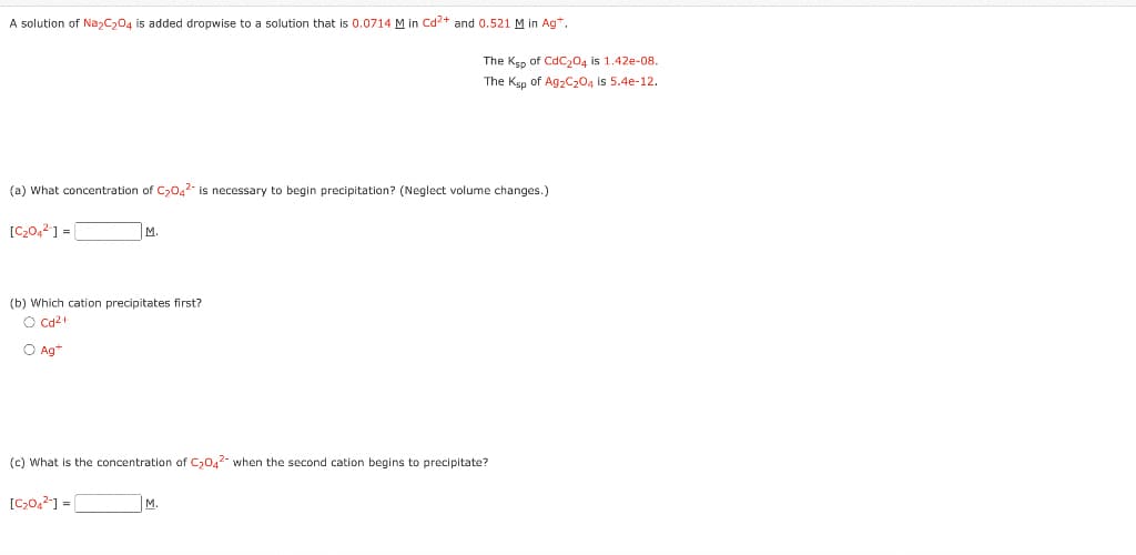 A solution of Na2C204 is added dropwise to a solution that is 0.0714 M in Cd²+ and 0.521 M in Ag+.
(a) What concentration of C₂04² is necessary to begin precipitation? (Neglect volume changes.)
[C₂04²] =
M.
(b) Which cation precipitates first?
O Cd²+
O Ag+
[C₂04²-] =
The Ksp of CdC₂04 is 1.42e-08.
The Ksp of Ag₂C₂O4 is 5.4-12.
(c) What is the concentration of C₂04² when the second cation begins to precipitate?
M.