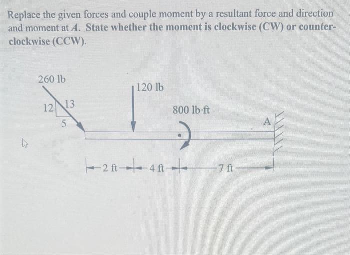 Replace the given forces and couple moment by a resultant force and direction
and moment at A. State whether the moment is clockwise (CW) or counter-
clockwise (CCW).
K
260 lb
12 13
5
120 lb
2f-4ft
800 lb-ft
-7 ft
A