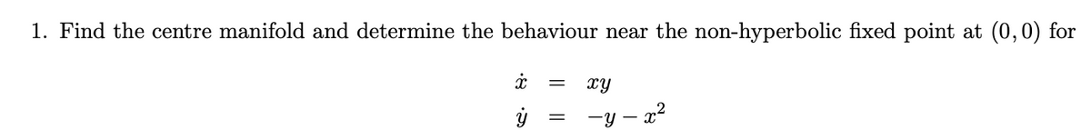 1. Find the centre manifold and determine the behaviour near the non-hyperbolic fixed point at (0,0) for
x = xy
·a
ÿ
-y-x²