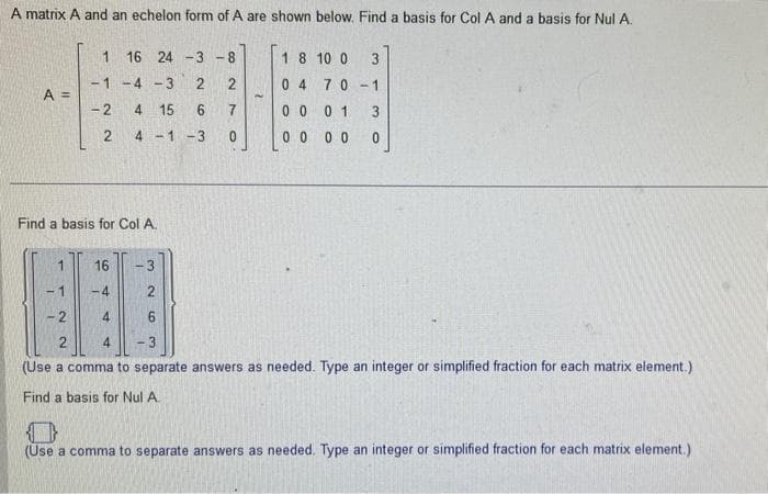 A matrix A and an echelon form of A are shown below. Find a basis for Col A and a basis for Nul A.
A =
1 16 24 -3 -8
-1 -4 -3
2
2
-2
4 15
6
7
2
4-1 -3
0
Find a basis for Col A.
1
16
3
4
4
1
2
2
1 8 10 0
04 70-1
3
0001 3
0 0 0 0
0
-2
6
2
3
(Use a comma to separate answers as needed. Type an integer or simplified fraction for each matrix element.)
Find a basis for Nul A.
(Use a comma to separate answers as needed. Type an integer or simplified fraction for each matrix element.)