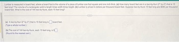 Lumber is measured in board feet, where a board foot is the volume of a piece of lumber one foot square and one inch thick. (a) How many board feet are in a two-by-four (2" by 4") that is 15
feet long? The volume of a rectangular solid is length times width times height. (b) Lumber is priced in dollars per thousand board feet. Suppose two-by-fours 15 feet long are $600 per thousand
board feet. What is the cost of 144 two-by-fours, each 15 feet long?
(a) A two-by-four (2 by 4) that is 15 feet long is board feet.
(Type a whole number)
(b) The cost of 144 two-by-fours, each 15 feet long, is $
(Round to the nearest cent.)