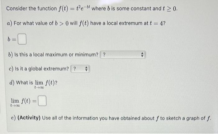 Consider the function f(t) = t²e-bt where b is some constant and t ≥ 0.
a) For what value of b> 0 will f(t) have a local extremum at t = 4?
b =
b) Is this a local maximum or minimum? ?
c) Is it a global extremum??
d) What is lim f(t)?
t-00
#
lim f(t) =
e) (Activity) Use all of the information you have obtained about f to sketch a graph of f.