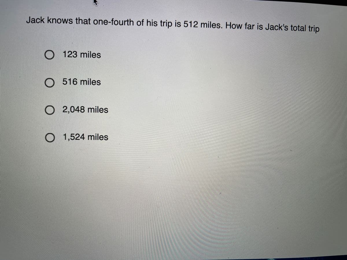 Jack knows that one-fourth of his trip is 512 miles. How far is Jack's total trip
123 miles
516 miles
O 2,048 miles
O 1,524 miles
